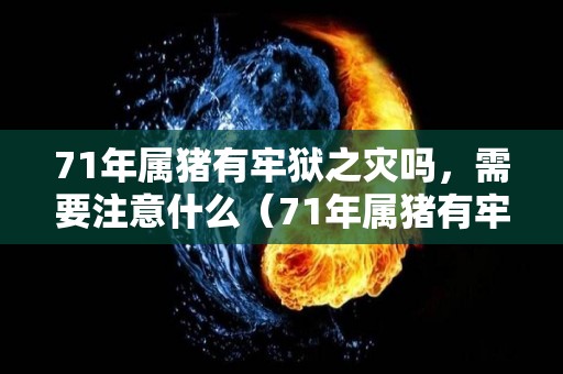 71年属猪有牢狱之灾吗，需要注意什么（71年属猪有牢狱之灾吗,需要注意什么事项）