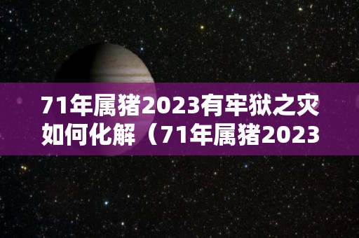 71年属猪2023有牢狱之灾如何化解（71年属猪2023有牢狱之灾如何化解吉凶）