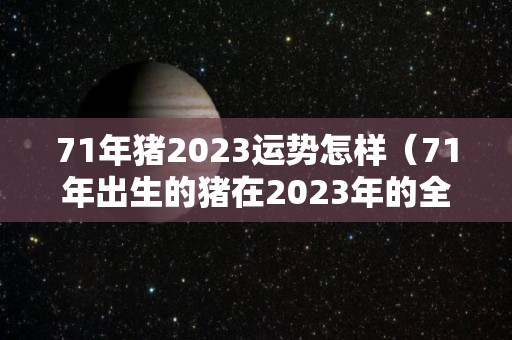 71年猪2023运势怎样（71年出生的猪在2023年的全年运势）