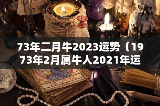 73年二月牛2023运势（1973年2月属牛人2021年运势运程）