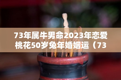 73年属牛男命2023年恋爱桃花50岁兔年婚姻运（73年牛男2023年运势及运程）