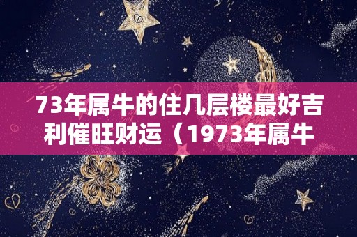 73年属牛的住几层楼最好吉利催旺财运（1973年属牛住几层楼最好吉利）