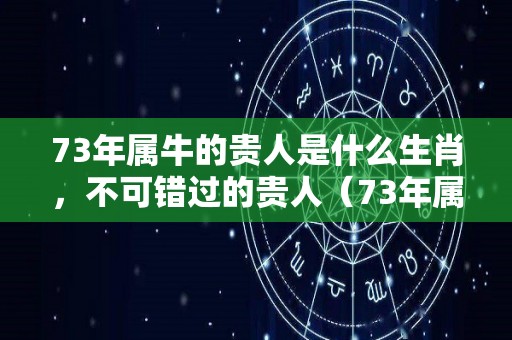 73年属牛的贵人是什么生肖，不可错过的贵人（73年属牛贵人属什么）