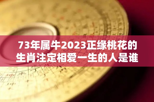 73年属牛2023正缘桃花的生肖注定相爱一生的人是谁（73年牛男2021年会有正桃花吗）