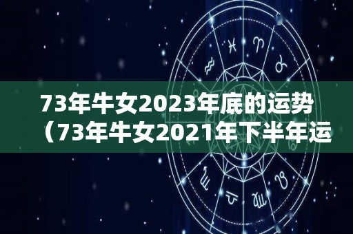 73年牛女2023年底的运势（73年牛女2021年下半年运势如何）