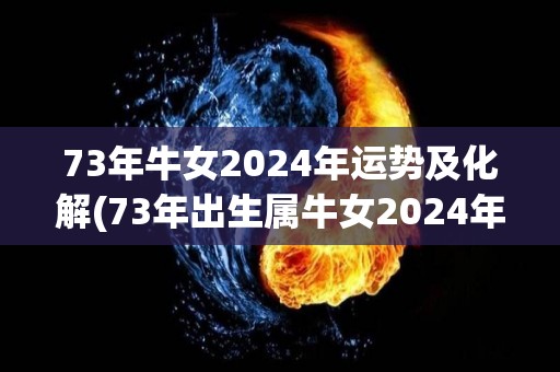 73年牛女2024年运势及化解(73年出生属牛女2024年运势及化解指南)