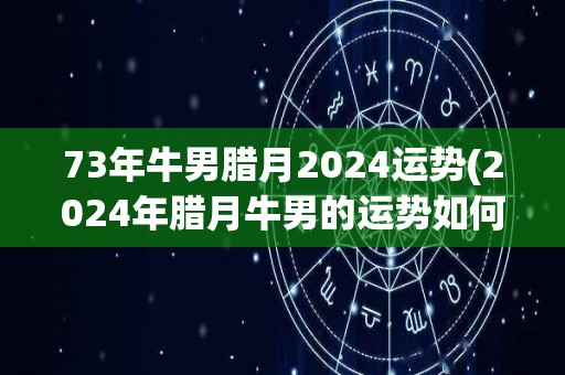 73年牛男腊月2024运势(2024年腊月牛男的运势如何？看看这个星座的2024运势预测！)