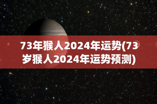 73年猴人2024年运势(73岁猴人2024年运势预测)