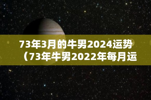 73年3月的牛男2024运势（73年牛男2022年每月运程）