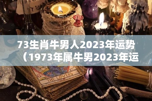 73生肖牛男人2023年运势（1973年属牛男2023年运势及运程）