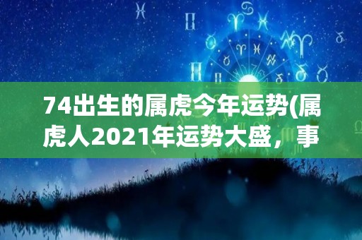 74出生的属虎今年运势(属虎人2021年运势大盛，事业财运双丰收！)