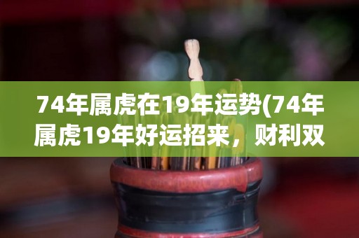 74年属虎在19年运势(74年属虎19年好运招来，财利双收！)