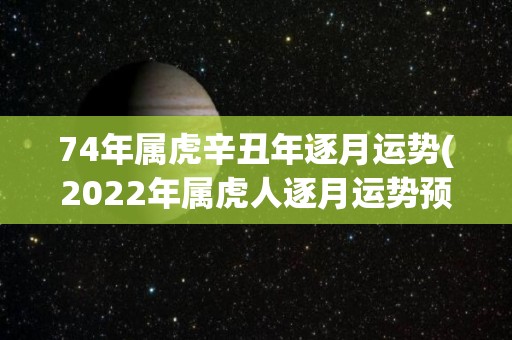 74年属虎辛丑年逐月运势(2022年属虎人逐月运势预测)