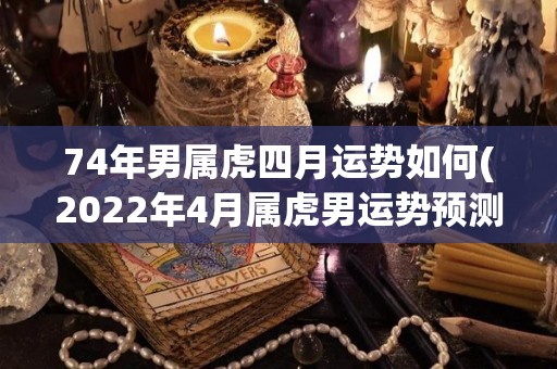 74年男属虎四月运势如何(2022年4月属虎男运势预测)