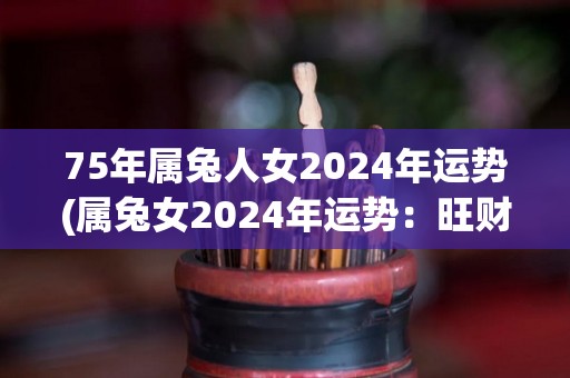 75年属兔人女2024年运势(属兔女2024年运势：旺财之年，工作进展顺利，财运亨通。适合深造学习、拓展人脉、考取证书。注意切勿过度劳累，保持良好的身心健康状态。)