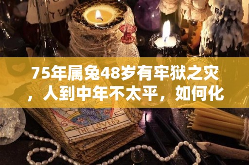 75年属兔48岁有牢狱之灾，人到中年不太平，如何化解灾难的简单介绍