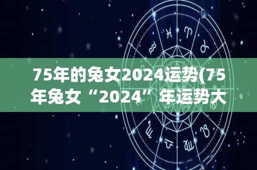 75年的兔女2024运势(75年兔女“2024”年运势大揭秘)