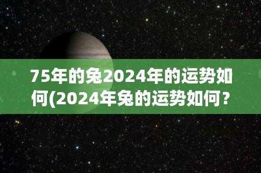 75年的兔2024年的运势如何(2024年兔的运势如何？)