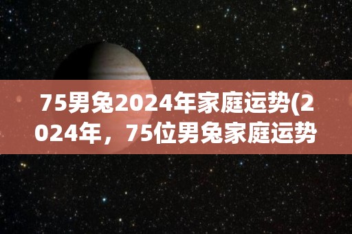 75男兔2024年家庭运势(2024年，75位男兔家庭运势如何？)