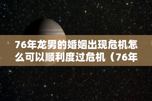 76年龙男的婚姻出现危机怎么可以顺利度过危机（76年龙男一生有几次婚姻）