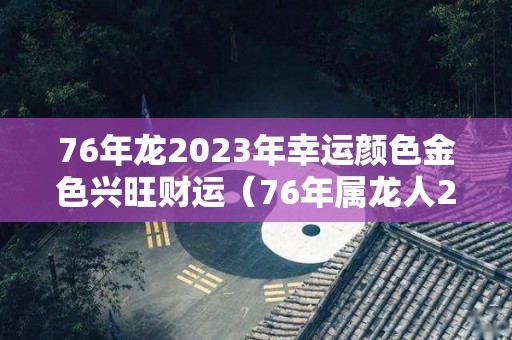 76年龙2023年幸运颜色金色兴旺财运（76年属龙人2023年全年运势详解）