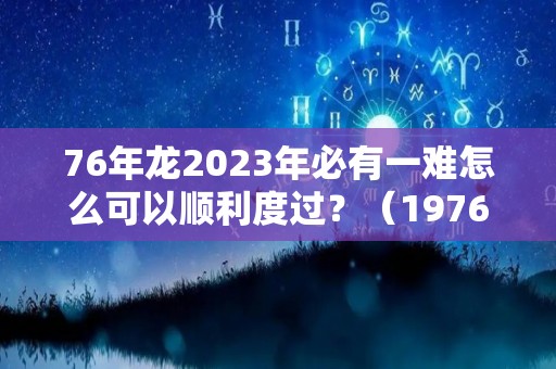 76年龙2023年必有一难怎么可以顺利度过？（1976年属龙2023年）