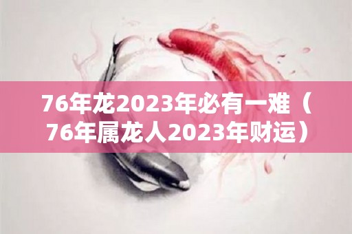 76年龙2023年必有一难（76年属龙人2023年财运）