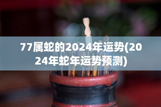 77属蛇的2024年运势(2024年蛇年运势预测)