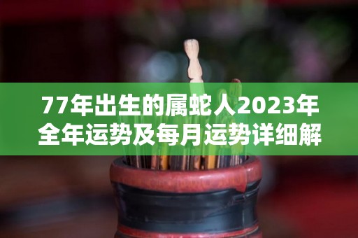 77年出生的属蛇人2023年全年运势及每月运势详细解析（77年蛇2023年运势完整版）