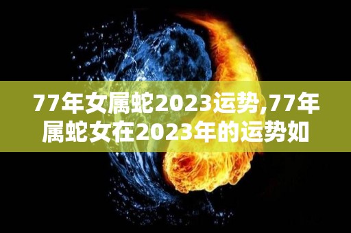 77年女属蛇2023运势,77年属蛇女在2023年的运势如何？