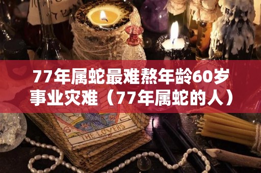 77年属蛇最难熬年龄60岁事业灾难（77年属蛇的人）