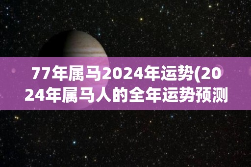 77年属马2024年运势(2024年属马人的全年运势预测)