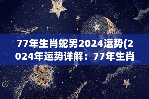 77年生肖蛇男2024运势(2024年运势详解：77年生肖蛇男)