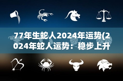 77年生蛇人2024年运势(2024年蛇人运势：稳步上升，财运亨通。)