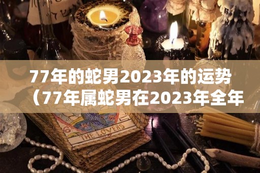 77年的蛇男2023年的运势（77年属蛇男在2023年全年运势）