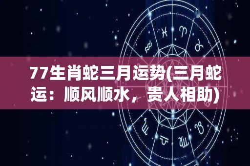 77生肖蛇三月运势(三月蛇运：顺风顺水，贵人相助)