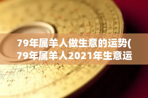 79年属羊人做生意的运势(79年属羊人2021年生意运势大揭秘)