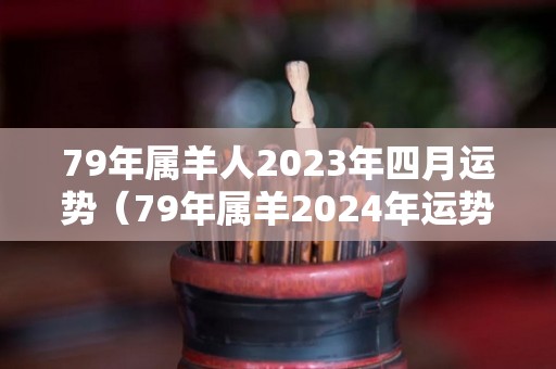 79年属羊人2023年四月运势（79年属羊2024年运势及运程每月运程）