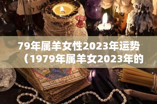 79年属羊女性2023年运势（1979年属羊女2023年的运势和婚姻）