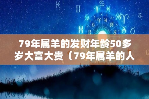 79年属羊的发财年龄50多岁大富大贵（79年属羊的人2021年财运如何）