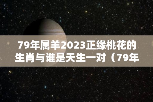 79年属羊2023正缘桃花的生肖与谁是天生一对（79年属羊人2023年全年运势详解）