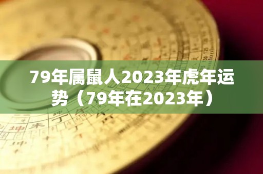 79年属鼠人2023年虎年运势（79年在2023年）