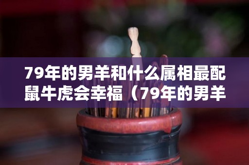 79年的男羊和什么属相最配鼠牛虎会幸福（79年的男羊和什么属相最配鼠牛虎会幸福呢）