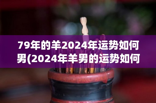 79年的羊2024年运势如何男(2024年羊男的运势如何？)