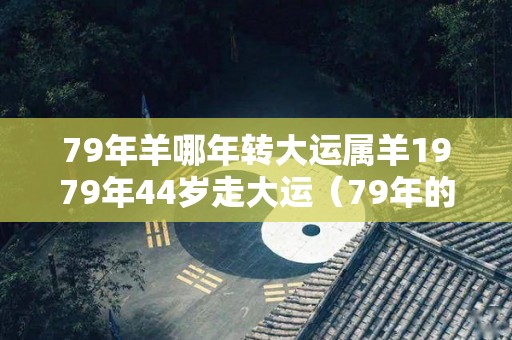 79年羊哪年转大运属羊1979年44岁走大运（79年的羊哪年走大运）