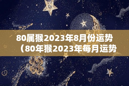 80属猴2023年8月份运势（80年猴2023年每月运势如何详细）