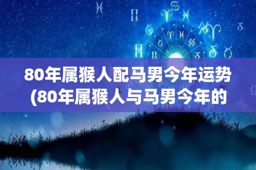 80年属猴人配马男今年运势(80年属猴人与马男今年的运势预测)