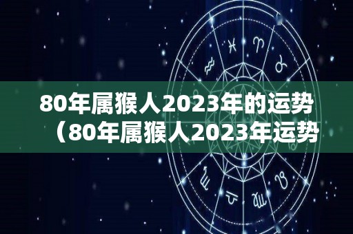 80年属猴人2023年的运势（80年属猴人2023年运势及运程详安阁风水网）