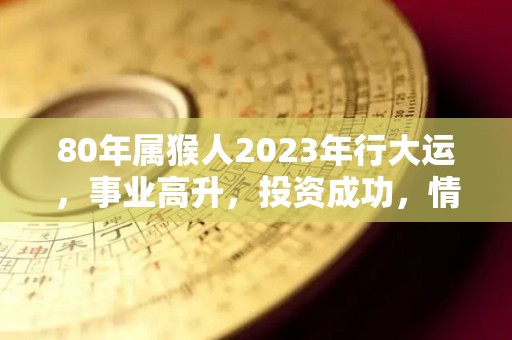 80年属猴人2023年行大运，事业高升，投资成功，情感顺利（80年属猴2023年运势）