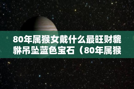 80年属猴女戴什么最旺财貔貅吊坠蓝色宝石（80年属猴佩戴什么旺财）